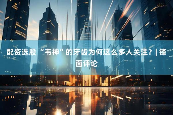 配资选股 “韦神”的牙齿为何这么多人关注？| 锋面评论