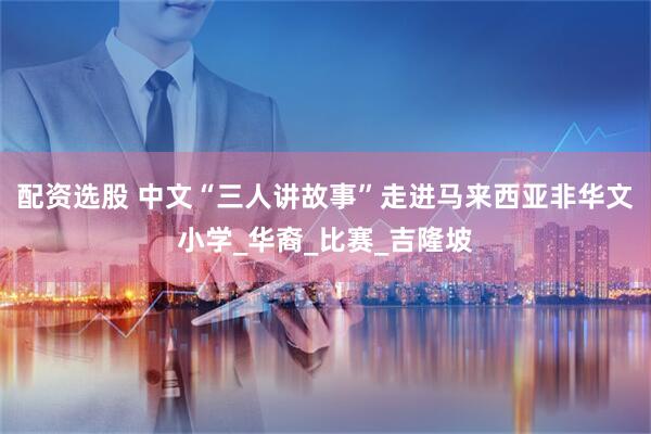 配资选股 中文“三人讲故事”走进马来西亚非华文小学_华裔_比赛_吉隆坡