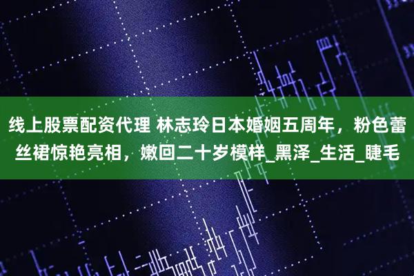 线上股票配资代理 林志玲日本婚姻五周年，粉色蕾丝裙惊艳亮相，嫩回二十岁模样_黑泽_生活_睫毛