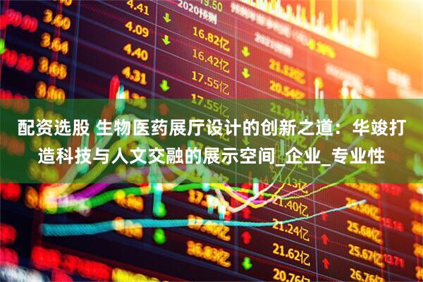 配资选股 生物医药展厅设计的创新之道：华竣打造科技与人文交融的展示空间_企业_专业性