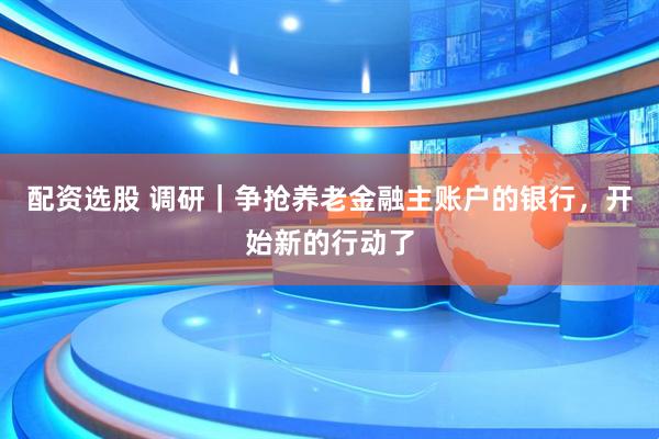 配资选股 调研｜争抢养老金融主账户的银行，开始新的行动了