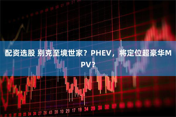 配资选股 别克至境世家？PHEV，将定位超豪华MPV？
