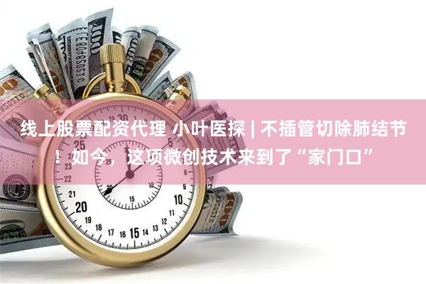 线上股票配资代理 小叶医探 | 不插管切除肺结节！如今，这项微创技术来到了“家门口”