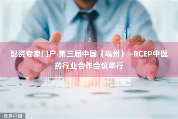 配资专家门户 第三届中国（亳州）—RCEP中医药行业合作会议举行