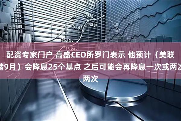 配资专家门户 高盛CEO所罗门表示 他预计（美联储9月）会降息25个基点 之后可能会再降息一次或两次