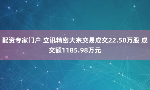 配资专家门户 立讯精密大宗交易成交22.50万股 成交额1185.98万元