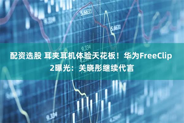 配资选股 耳夹耳机体验天花板！华为FreeClip 2曝光：关晓彤继续代言