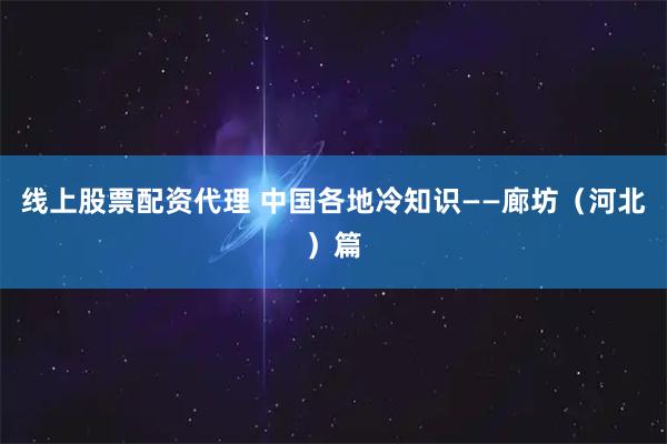 线上股票配资代理 中国各地冷知识——廊坊（河北）篇