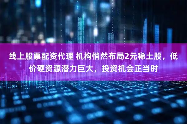 线上股票配资代理 机构悄然布局2元稀土股，低价硬资源潜力巨大，投资机会正当时