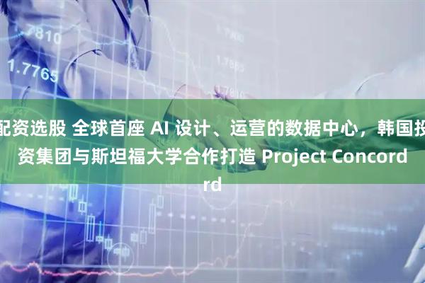 配资选股 全球首座 AI 设计、运营的数据中心，韩国投资集团与斯坦福大学合作打造 Project Concord
