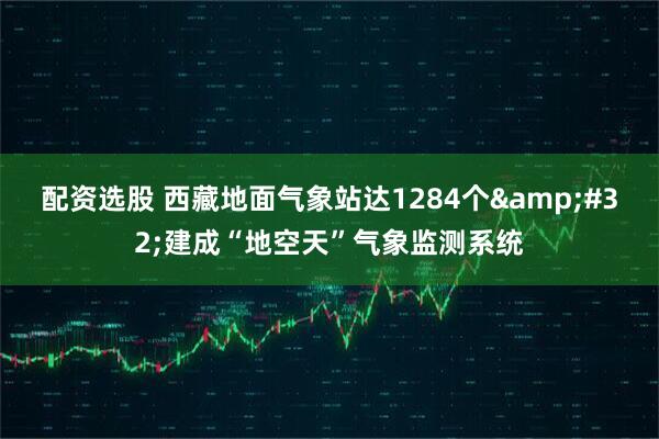 配资选股 西藏地面气象站达1284个&#32;建成“地空天”气象监测系统