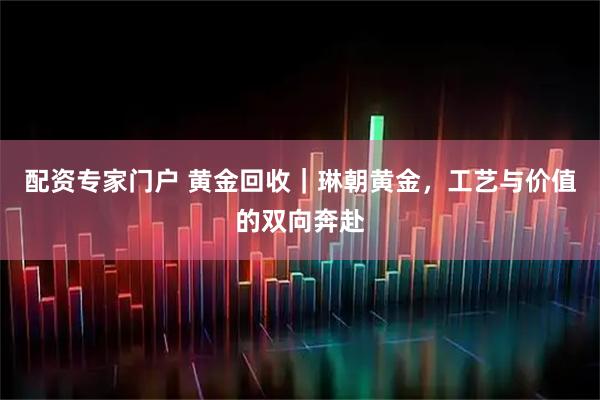 配资专家门户 黄金回收｜琳朝黄金，工艺与价值的双向奔赴