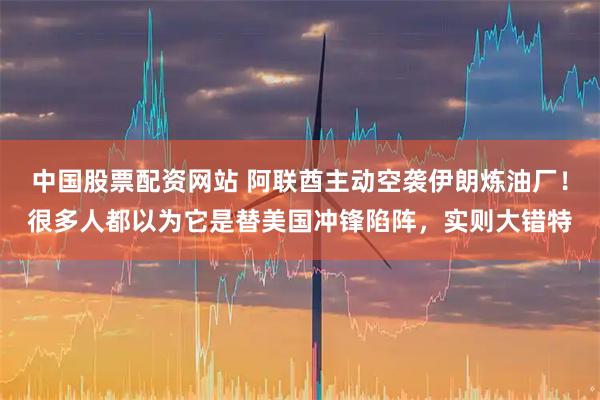 中国股票配资网站 阿联酋主动空袭伊朗炼油厂！很多人都以为它是替美国冲锋陷阵，实则大错特