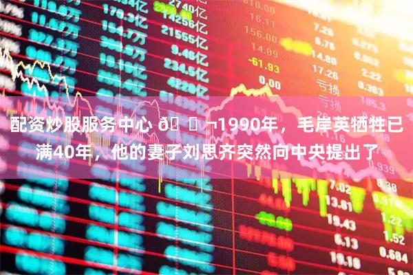 配资炒股服务中心 🌬1990年，毛岸英牺牲已满40年，他的妻子刘思齐突然向中央提出了