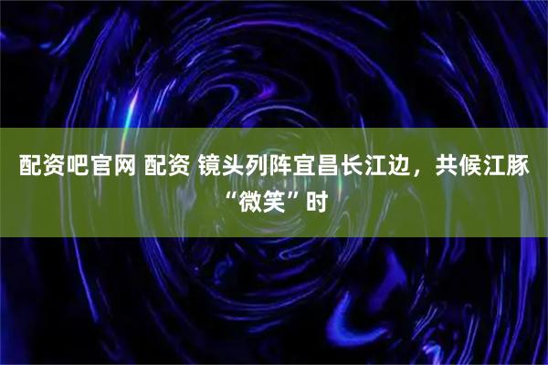 配资吧官网 配资 镜头列阵宜昌长江边，共候江豚“微笑”时