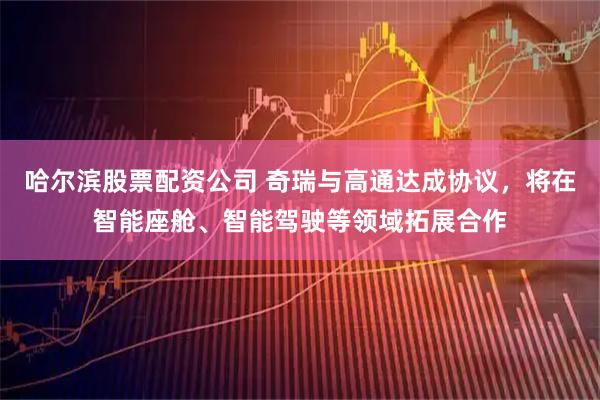 哈尔滨股票配资公司 奇瑞与高通达成协议，将在智能座舱、智能驾驶等领域拓展合作