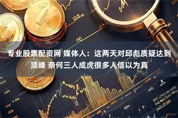 专业股票配资网 媒体人：这两天对邱彪质疑达到顶峰 奈何三人成虎很多人信以为真