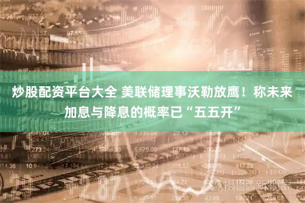 炒股配资平台大全 美联储理事沃勒放鹰！称未来加息与降息的概率已“五五开”