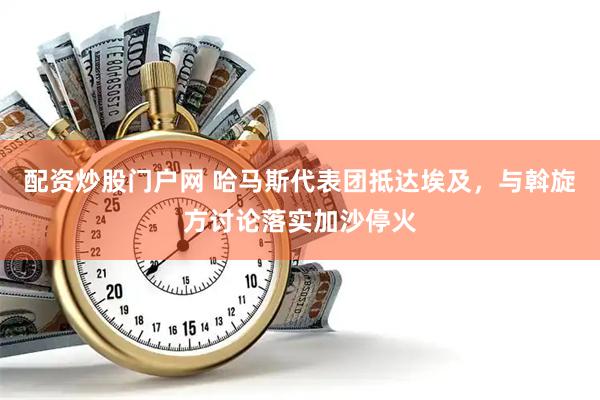配资炒股门户网 哈马斯代表团抵达埃及，与斡旋方讨论落实加沙停火